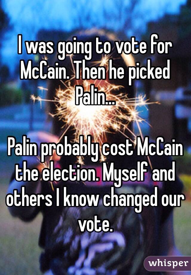 I was going to vote for McCain. Then he picked Palin...

Palin probably cost McCain the election. Myself and others I know changed our vote.