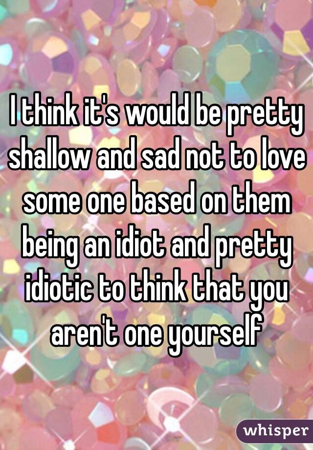 I think it's would be pretty shallow and sad not to love some one based on them being an idiot and pretty idiotic to think that you aren't one yourself 