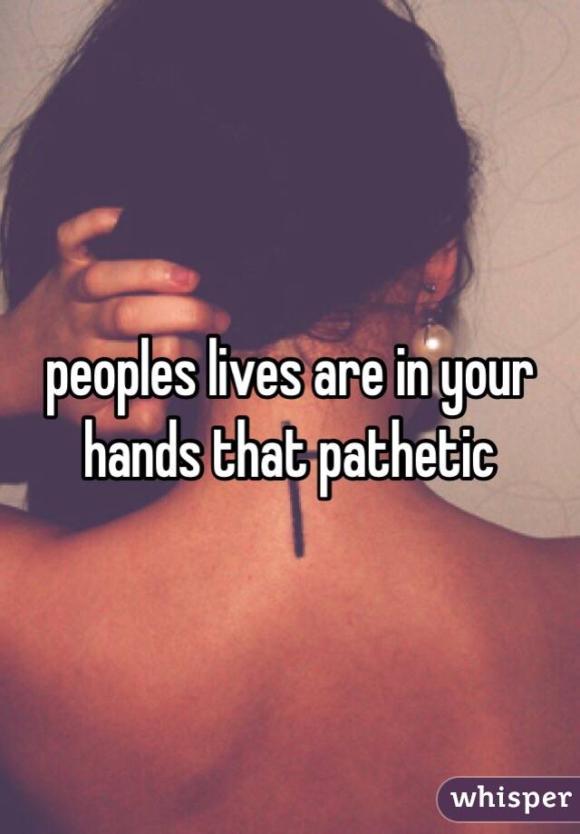 peoples lives are in your hands that pathetic 