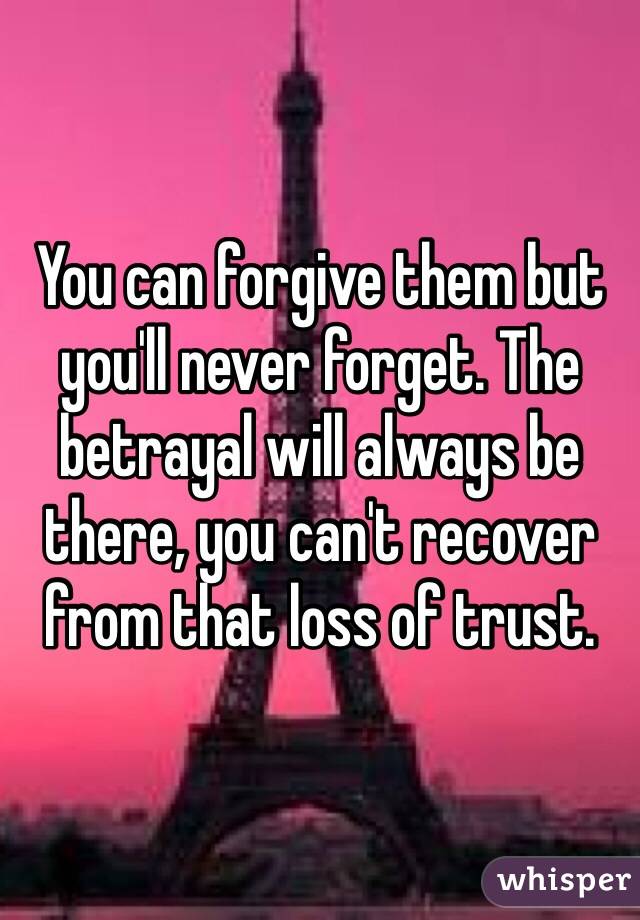 You can forgive them but you'll never forget. The betrayal will always be there, you can't recover from that loss of trust.