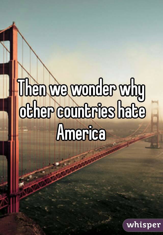 Then we wonder why other countries hate America 