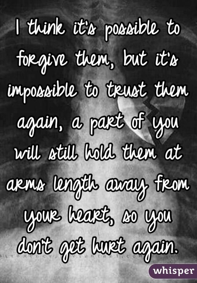 I think it's possible to forgive them, but it's impossible to trust them again, a part of you will still hold them at arms length away from your heart, so you don't get hurt again.