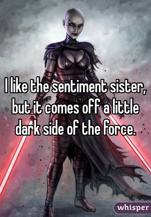 I like the sentiment sister, but it comes off a little dark side of the force. 