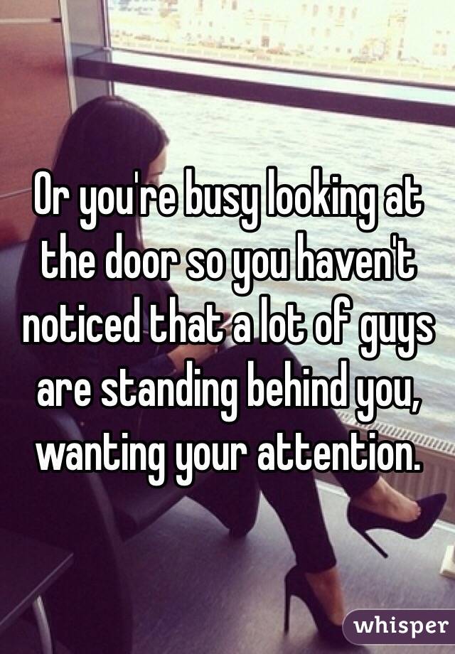 Or you're busy looking at the door so you haven't noticed that a lot of guys are standing behind you, wanting your attention.