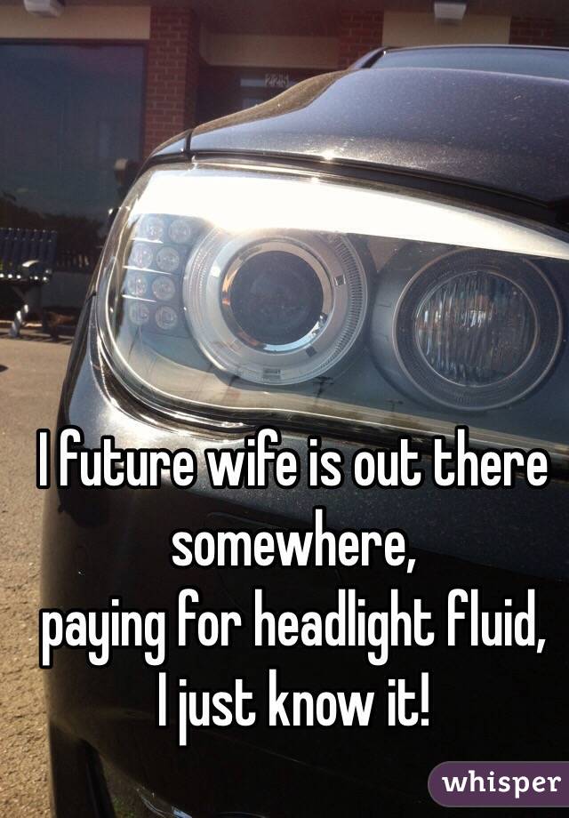 I future wife is out there somewhere, 
paying for headlight fluid, 
I just know it!