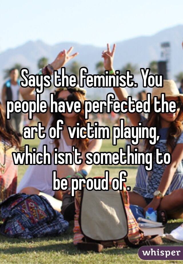 Says the feminist. You people have perfected the art of victim playing, which isn't something to be proud of. 