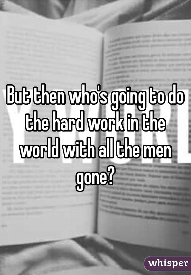 But then who's going to do the hard work in the world with all the men gone?