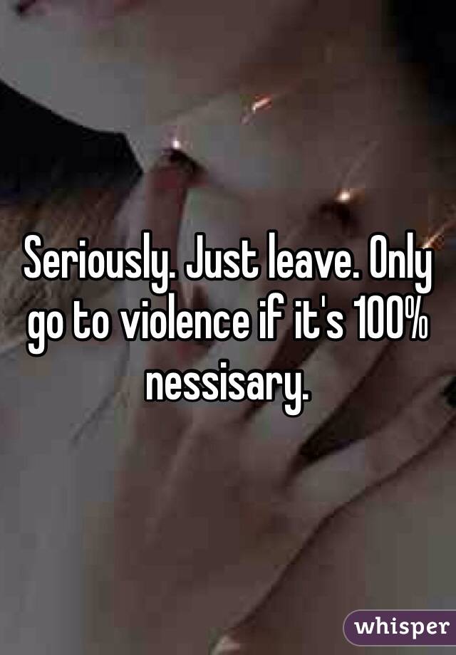 Seriously. Just leave. Only go to violence if it's 100% nessisary.  