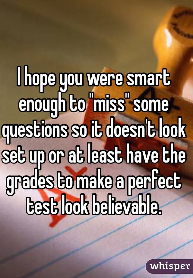 I hope you were smart enough to "miss" some questions so it doesn't look set up or at least have the grades to make a perfect test look believable. 