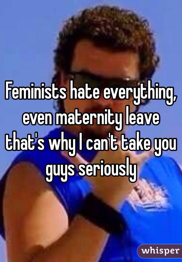 Feminists hate everything, even maternity leave that's why I can't take you guys seriously 