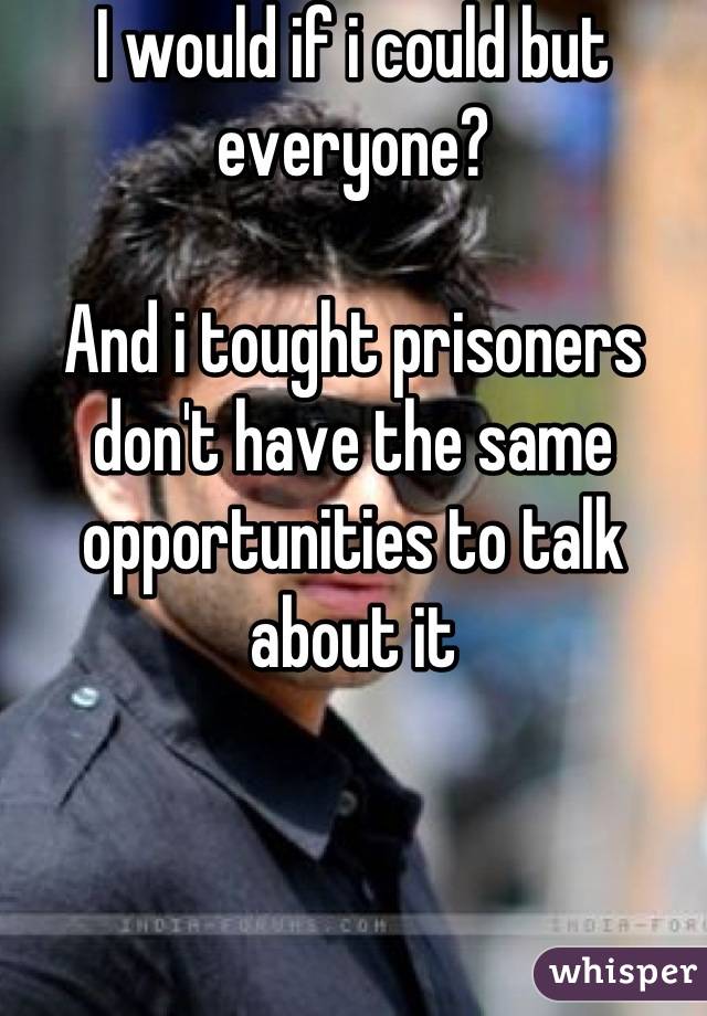I would if i could but everyone?

And i tought prisoners don't have the same opportunities to talk about it