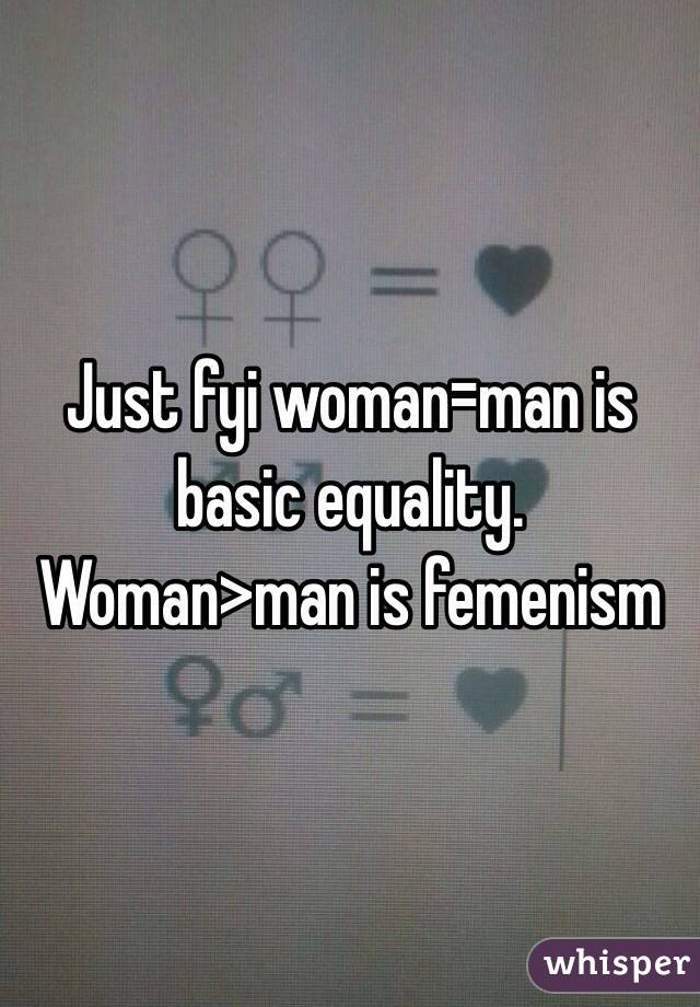 Just fyi woman=man is basic equality.     Woman>man is femenism 