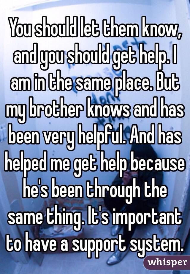 You should let them know, and you should get help. I am in the same place. But my brother knows and has been very helpful. And has helped me get help because he's been through the same thing. It's important to have a support system. 