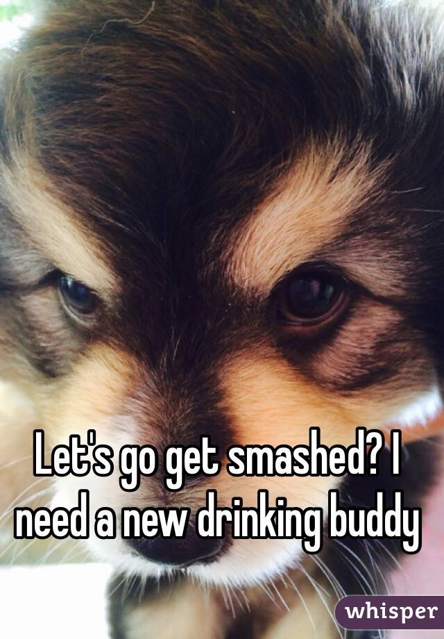 Let's go get smashed? I need a new drinking buddy