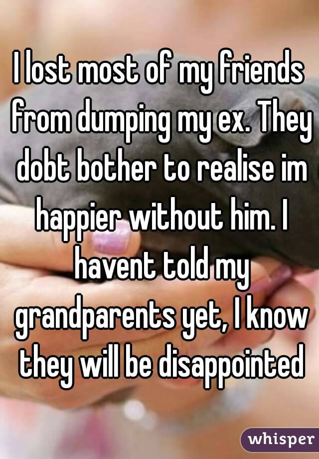 I lost most of my friends from dumping my ex. They dobt bother to realise im happier without him. I havent told my grandparents yet, I know they will be disappointed