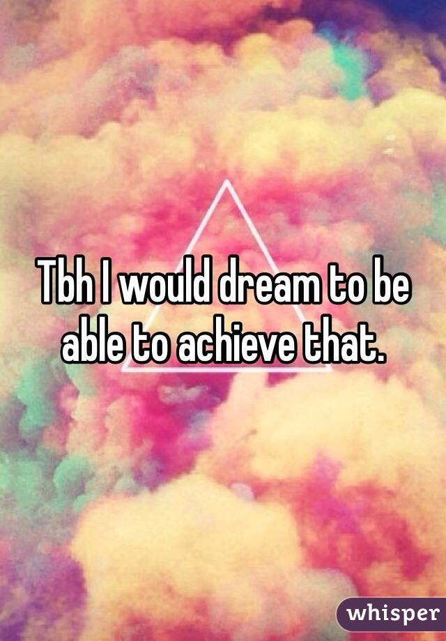 Tbh I would dream to be able to achieve that. 