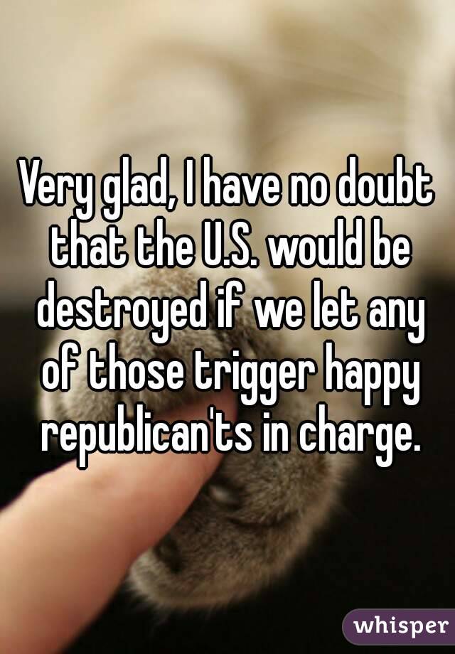 Very glad, I have no doubt that the U.S. would be destroyed if we let any of those trigger happy republican'ts in charge.