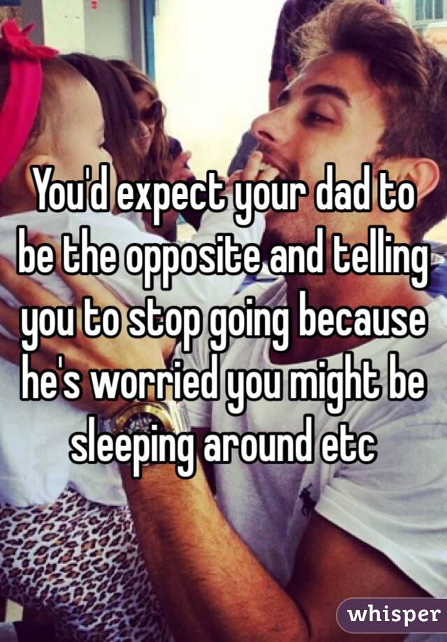 You'd expect your dad to be the opposite and telling you to stop going because he's worried you might be sleeping around etc