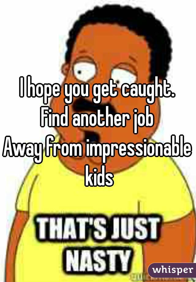 I hope you get caught.
Find another job
Away from impressionable kids