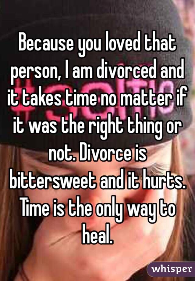 Because you loved that person, I am divorced and it takes time no matter if it was the right thing or not. Divorce is bittersweet and it hurts. Time is the only way to heal.