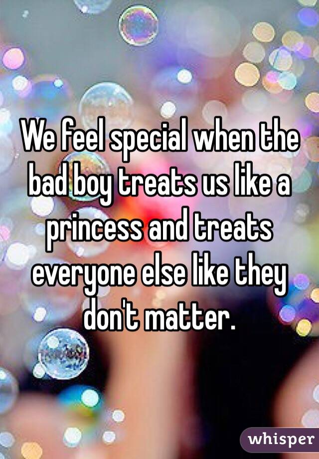 We feel special when the bad boy treats us like a princess and treats everyone else like they don't matter. 