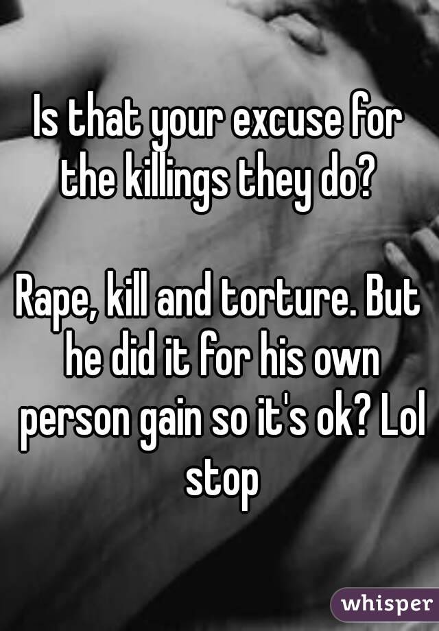 Is that your excuse for the killings they do? 

Rape, kill and torture. But he did it for his own person gain so it's ok? Lol stop