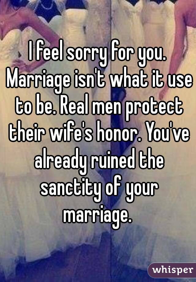 I feel sorry for you. Marriage isn't what it use to be. Real men protect their wife's honor. You've already ruined the sanctity of your marriage. 