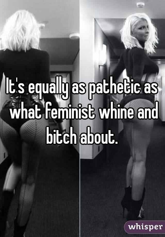 It's equally as pathetic as what feminist whine and bitch about. 
