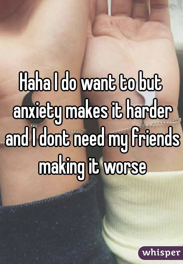 Haha I do want to but anxiety makes it harder and I dont need my friends making it worse