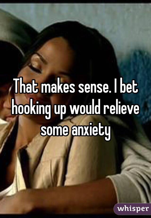 That makes sense. I bet hooking up would relieve some anxiety 
