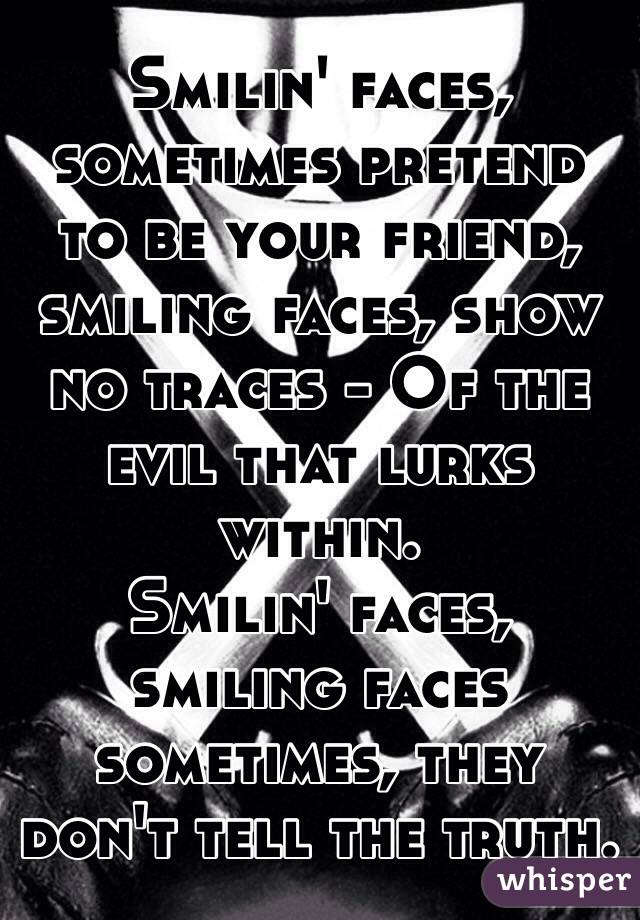 Smilin' faces, sometimes pretend to be your friend, smiling faces, show no traces - Of the evil that lurks within.
Smilin' faces, smiling faces sometimes, they don't tell the truth.