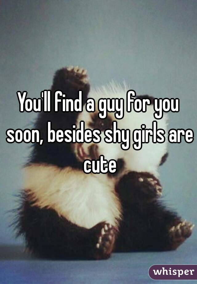 You'll find a guy for you soon, besides shy girls are cute

