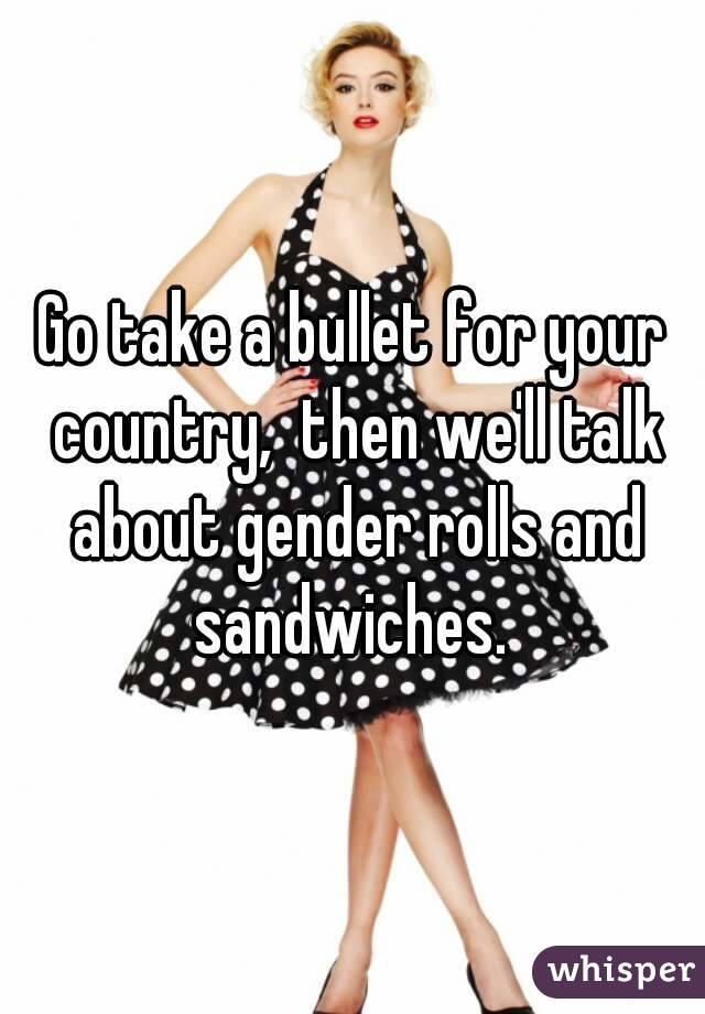 Go take a bullet for your country,  then we'll talk about gender rolls and sandwiches. 