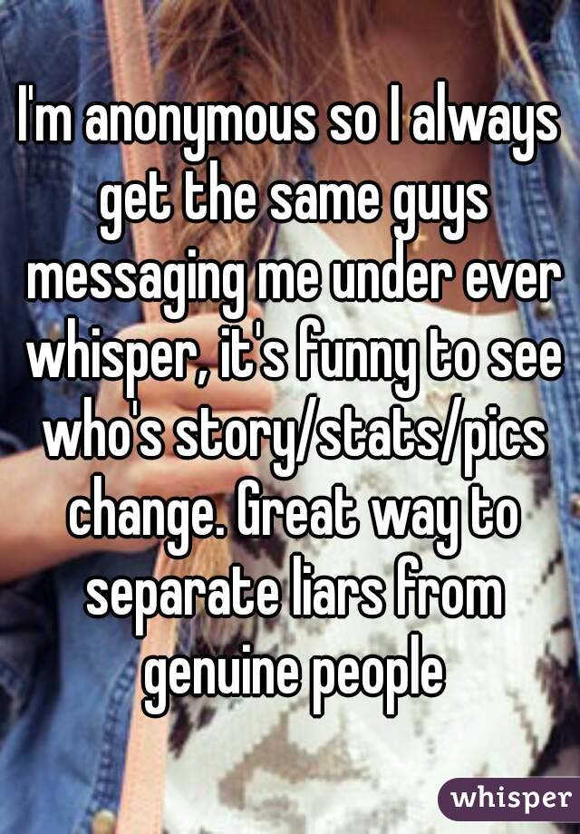I'm anonymous so I always get the same guys messaging me under ever whisper, it's funny to see who's story/stats/pics change. Great way to separate liars from genuine people