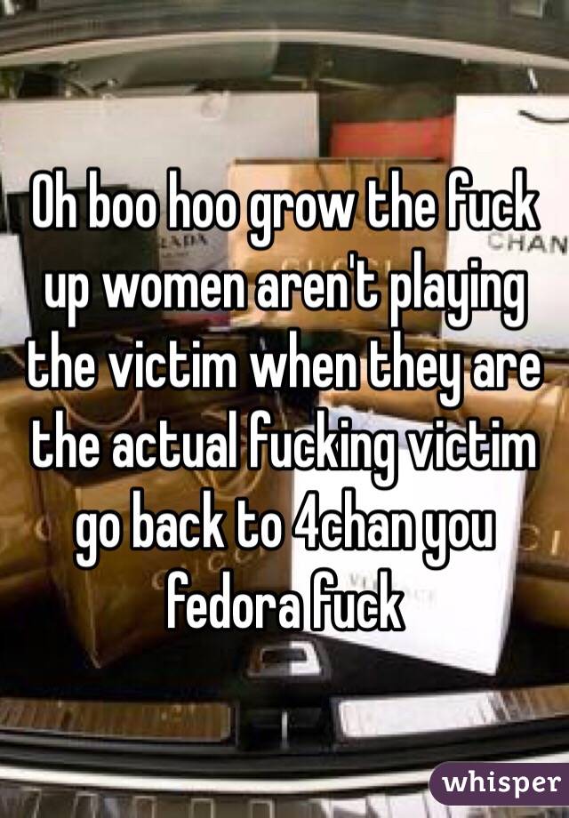 Oh boo hoo grow the fuck up women aren't playing the victim when they are the actual fucking victim go back to 4chan you fedora fuck