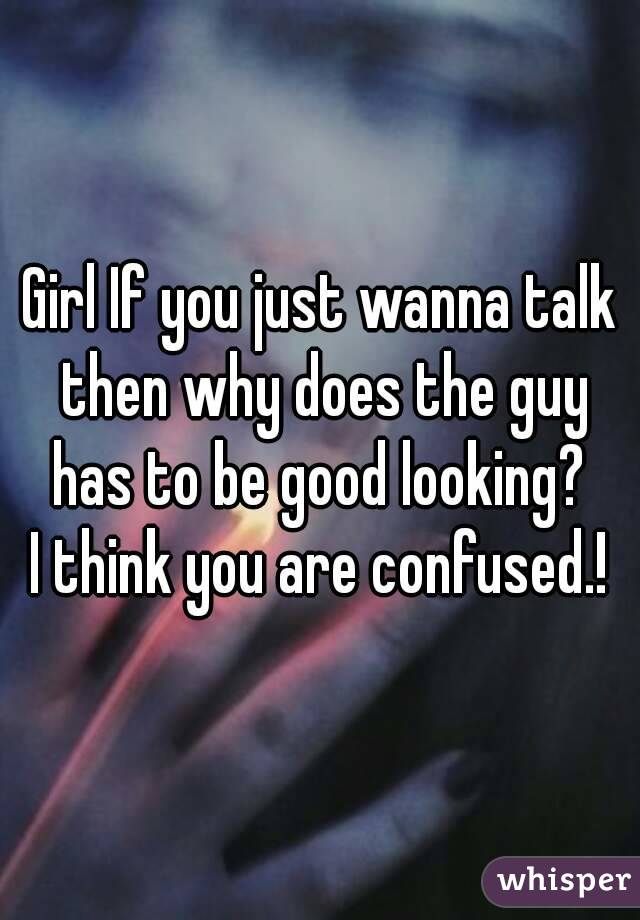 Girl If you just wanna talk then why does the guy has to be good looking? 
I think you are confused.!