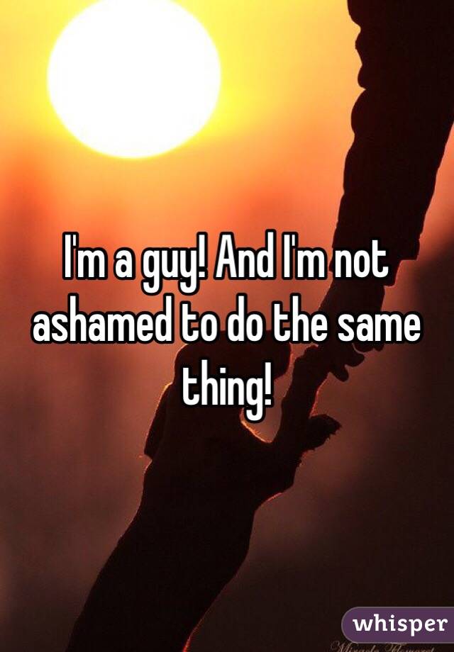 I'm a guy! And I'm not ashamed to do the same thing! 