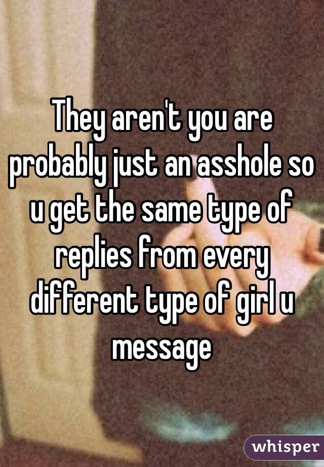 They aren't you are probably just an asshole so u get the same type of replies from every different type of girl u message