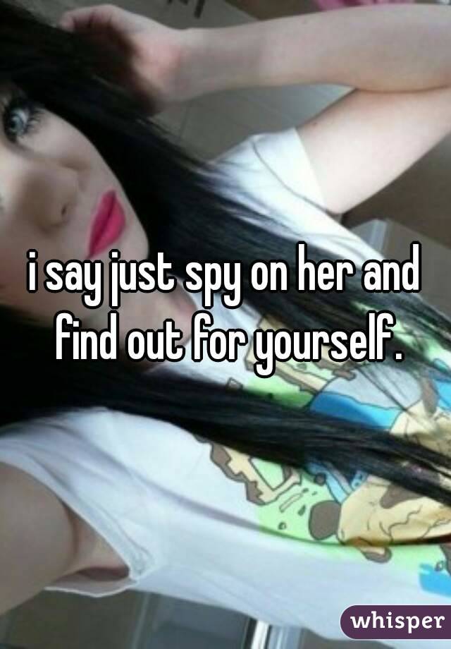 i say just spy on her and find out for yourself.