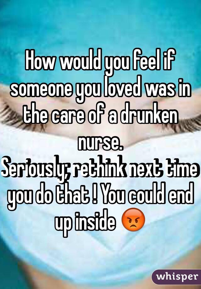 How would you feel if someone you loved was in the care of a drunken nurse.
Seriously; rethink next time you do that ! You could end up inside 😡