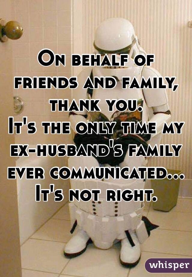 On behalf of friends and family, thank you. 
It's the only time my ex-husband's family ever communicated...
It's not right. 