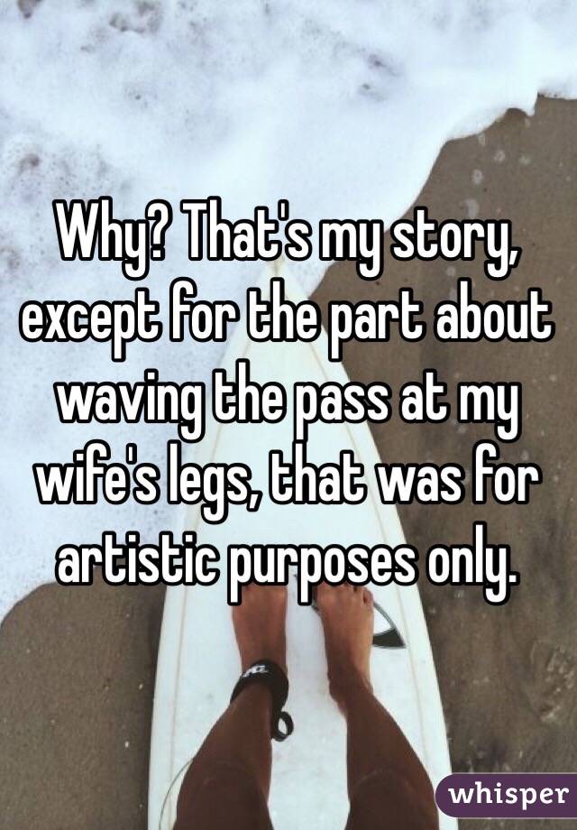 Why? That's my story, except for the part about waving the pass at my wife's legs, that was for artistic purposes only.