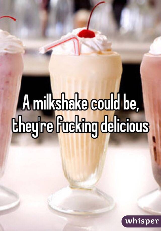 A milkshake could be, they're fucking delicious 