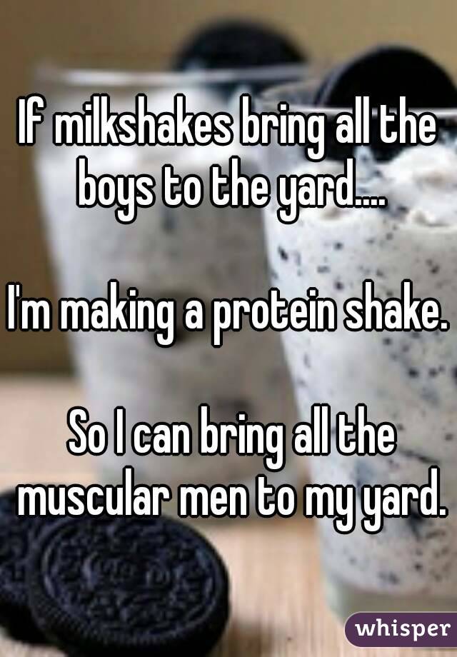 If milkshakes bring all the boys to the yard....

I'm making a protein shake.

 So I can bring all the muscular men to my yard.