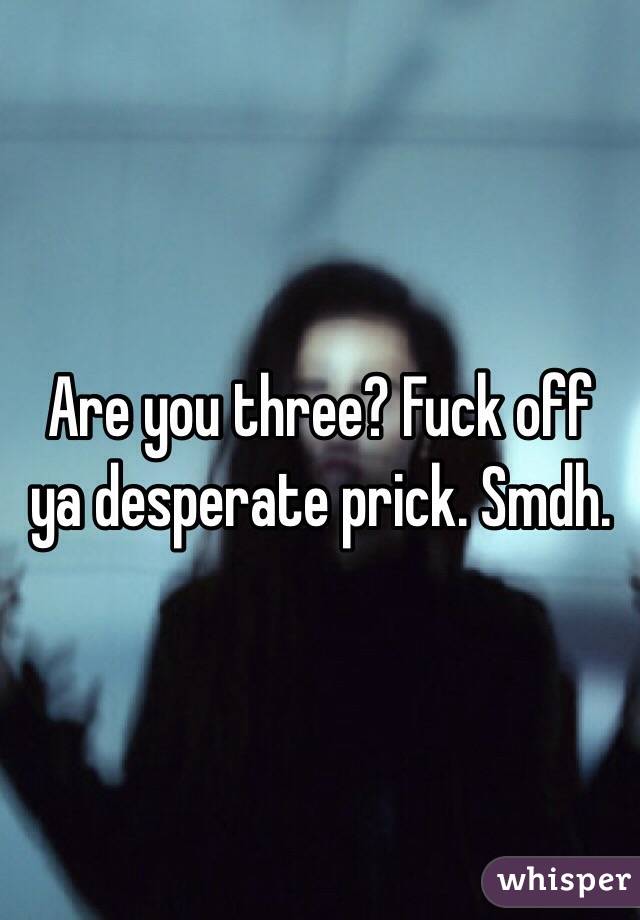 Are you three? Fuck off ya desperate prick. Smdh. 