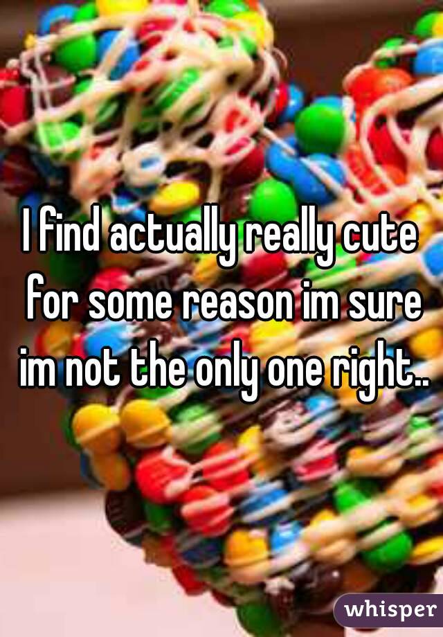 I find actually really cute for some reason im sure im not the only one right..
