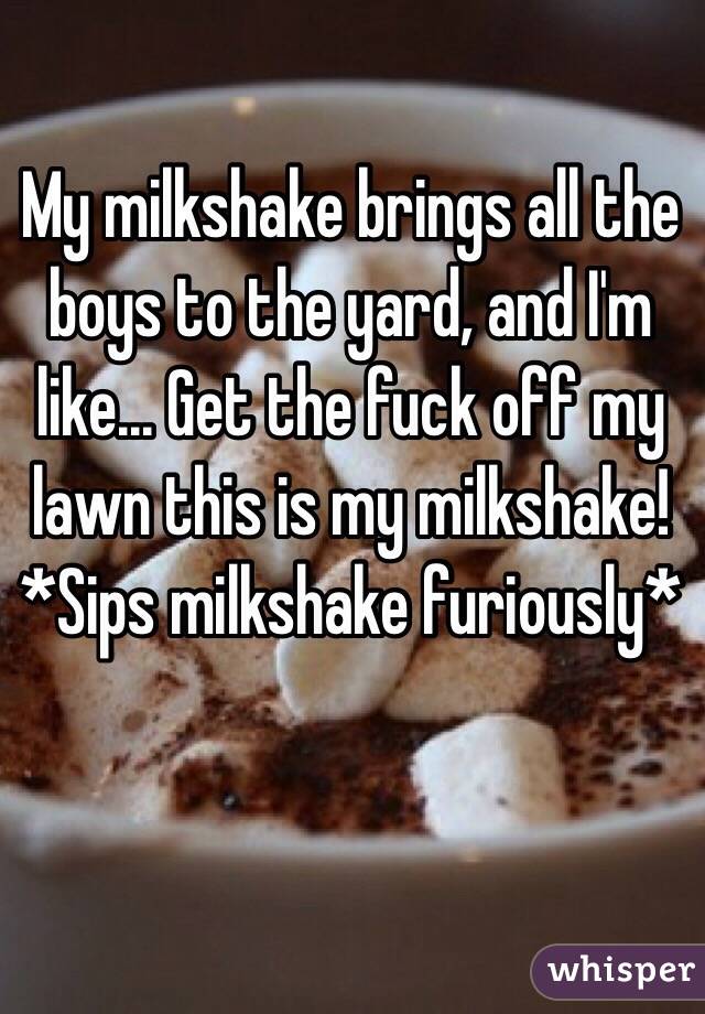 My milkshake brings all the boys to the yard, and I'm like... Get the fuck off my lawn this is my milkshake! *Sips milkshake furiously*