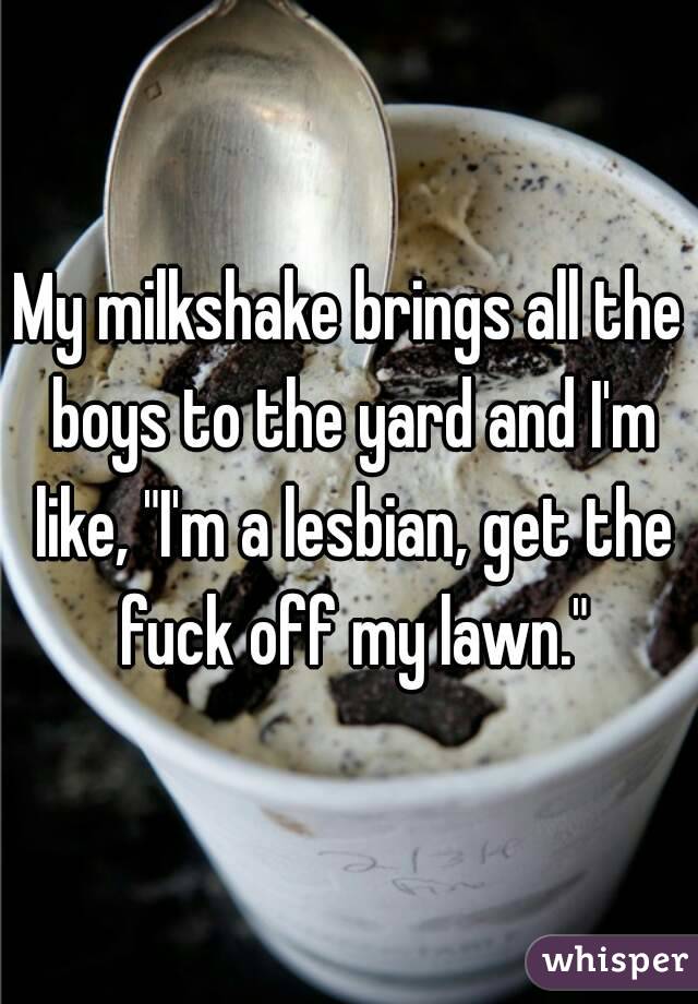 My milkshake brings all the boys to the yard and I'm like, "I'm a lesbian, get the fuck off my lawn."