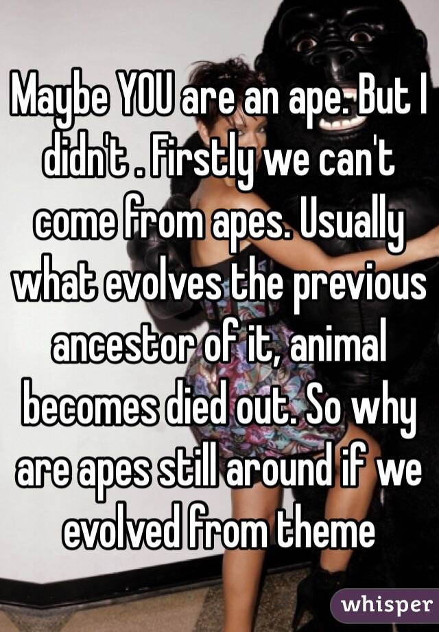 Maybe YOU are an ape. But I didn't . Firstly we can't come from apes. Usually what evolves the previous ancestor of it, animal becomes died out. So why are apes still around if we evolved from theme 