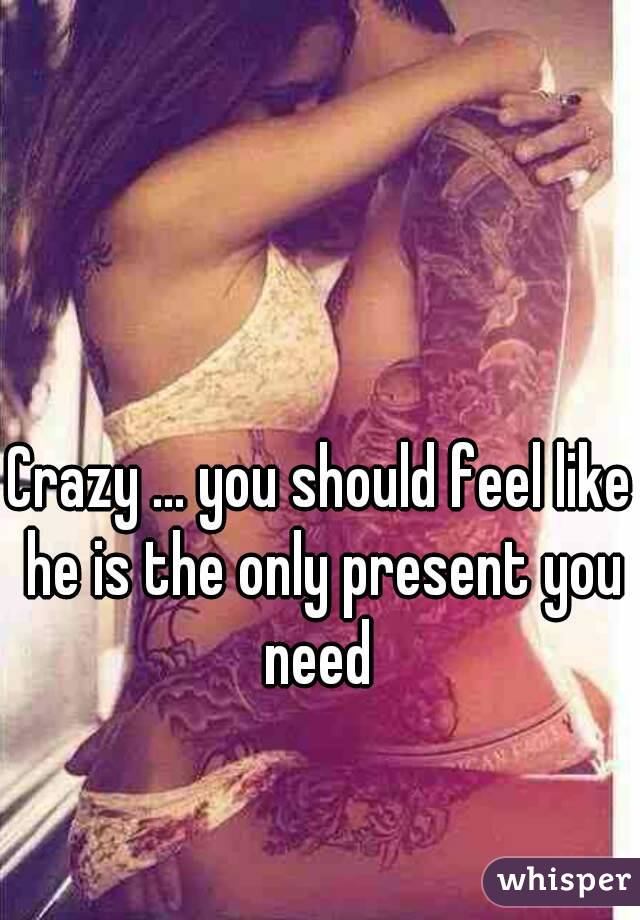 Crazy ... you should feel like he is the only present you need 